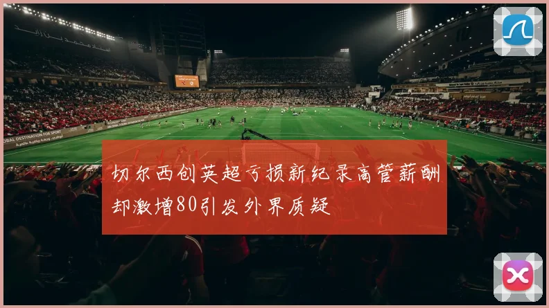切尔西创英超亏损新纪录高管薪酬却激增80引发外界质疑