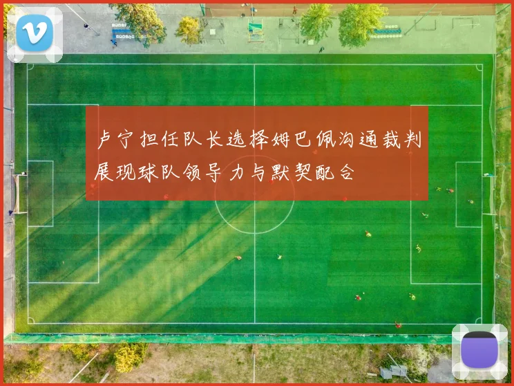 卢宁担任队长选择姆巴佩沟通裁判展现球队领导力与默契配合