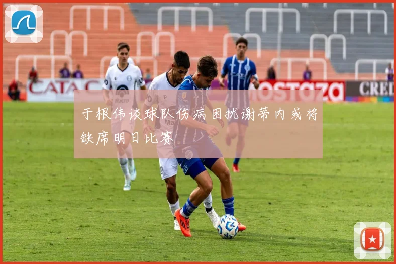 于根伟谈球队伤病困扰谢蒂内或将缺席明日比赛