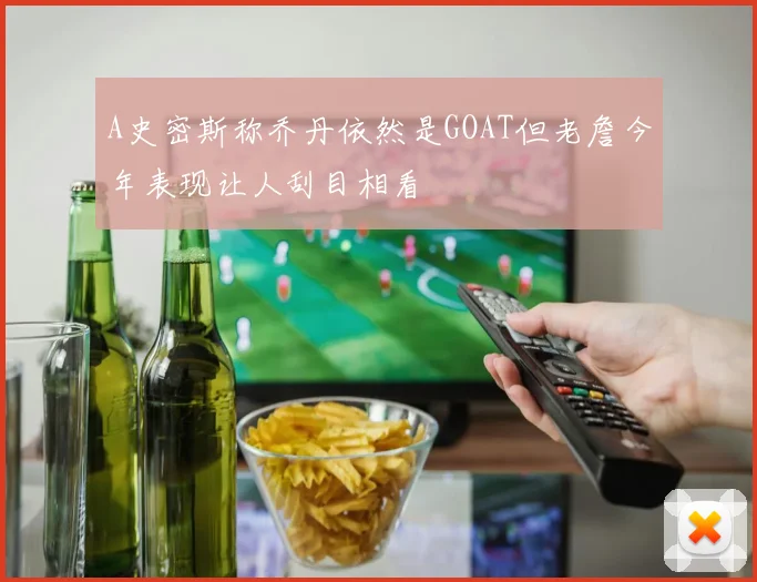 A史密斯称乔丹依然是GOAT但老詹今年表现让人刮目相看