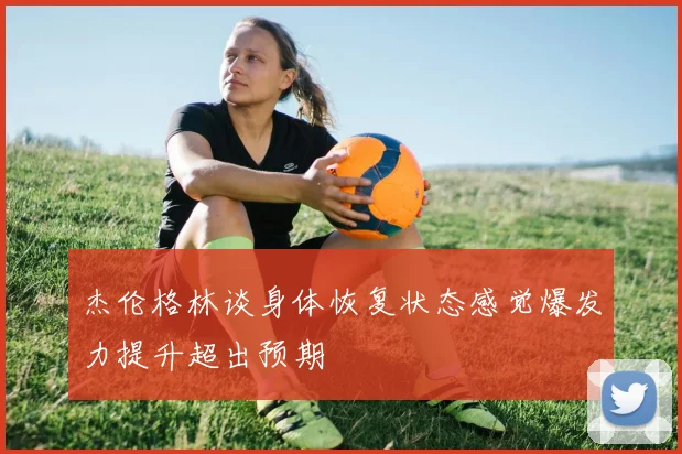 杰伦格林谈身体恢复状态感觉爆发力提升超出预期